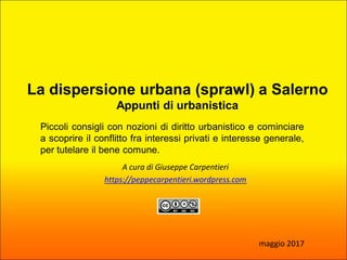 A cura di Giuseppe Carpentieri
https://peppecarpentieri.wordpress.com
Piccoli consigli con nozioni di diritto urbanistico e cominciare
a scoprire il conflitto fra interessi privati e interesse generale,
per tutelare il bene comune.
maggio 2017
La dispersione urbana (sprawl) a Salerno
Appunti di urbanistica
 