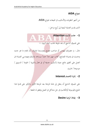 Arab British Academy for Higher Education. 
 
www.abahe.co.uk 
1
‫ﻧﻤﻮذج‬AIDA
‫ﻣﻦ‬‫أﺷﻬﺮ‬‫ﻳﺎت‬‫ﺮ‬‫اﻟﻨﻈ‬‫اﻷﺳﺎﻟﻴﺐ‬‫و‬‫ﰱ‬‫اﳌﺒﻴﻌﺎت‬‫ﳕﻮ‬‫ذ‬‫ج‬AIDA
‫اﻟﺬى‬‫ﻳﻘﺴﻢ‬‫اﻟﻌﻤﻠﻴﺔ‬‫اﻟﺒﻴﻌﻴﺔ‬‫إﱃ‬‫ﺑﻊ‬‫ر‬‫أ‬‫اﺣﻞ‬‫ﺮ‬‫ﻣ‬:
1-‫ﺟ‬‫ﺬب‬‫اﻹﻧﺘﺒﺎﻩ‬Attention 
‫ﻋﻠﻰ‬‫اﳌ‬
ُ
‫ﺴﻮق‬‫اﻟﻨﺎﺟﺢ‬‫أن‬‫ﳚﺪ‬‫ﻳﻘﺔ‬‫ﺮ‬‫ﻃ‬‫ﳉﺬب‬‫ا‬‫ﻧﺘﺒﺎﻩ‬‫ﺑﻮن‬‫ﺰ‬‫اﻟ‬:-
‫ﻣﺜﺎل‬) :‫ﺗﻚ‬‫ﺮ‬‫ﺣﻀ‬‫ﻣﻬﻨﺪس‬‫أو‬‫ﺻﺎﺣﺐ‬‫ﻣﺼﻨﻊ‬‫وﻣﺆﺳﺴﺘﻨﺎ‬‫ﺗﺘﺸﺮف‬‫ﺑﺄن‬‫ﺗﻘﺪم‬‫ﻣﺎ‬‫ﻫﻮ‬‫ﺟﺪﻳﺪ‬
‫وﺣﺪﻳﺚ‬‫ﰱ‬)‫ﺻﻴﺎﻧﺔ‬‫اﳌﺼﺎﻧﻊ‬(‫ﻛﺘﺎب‬‫ﻣﻬﻢ‬‫ﺟﺪا‬ً‫ﺣﺘﻤﺎ‬ً‫ﺳﻴﺴﺎﻋﺪ‬‫ﺗﻚ‬‫ر‬‫إدا‬‫وﻣﻬﻨﺪﺳ‬‫ﻲ‬‫اﻟﺼﻴﺎﻧﺔ‬‫ﰱ‬
‫اﻟﻌﻤﻞ‬‫ﻋﻠﻰ‬‫ﲢﻘﻴﻖ‬‫ﻧﺘﺎﺋﺞ‬‫ﺟﻴﺪة‬‫ﺑﺄﺳﺎﻟﻴ‬‫ﺐ‬‫ﺣﺪﻳﺜﺔ‬‫أو‬‫ﰱ‬‫ﳎﺎل‬)‫ﺑﻴﺔ‬‫ﱰ‬‫اﻟ‬/‫اﳉﻮدة‬/‫اﻟﺘﺴﻮﻳﻖ‬/
‫ﻣﻮﺳﻮﻋﺔ‬/‫ﻃﺐ‬(.
2-‫إﺛﺎرة‬‫اﻻ‬‫ﻫﺘﻤﺎم‬Interest
‫ﻋﻠﻰ‬‫اﳌ‬
ُ
‫ﺴﻮق‬‫اﻟﻨﺎﺟﺢ‬‫أن‬‫ﻳﻨﺘﻘﻞ‬‫إﱃ‬‫ﻫﺬة‬‫اﳌﺮﺣﻠﺔ‬‫ﺑﻌﺪ‬‫اﳌﺮﺣﻠﺔ‬‫اﻷوﱃ‬‫ﻛﻴﺰ‬‫ﺑﺎﻟﱰ‬‫ﻋﻠﻰ‬‫ﻗﺪرة‬‫ﻫﺬا‬
‫اﳌﻨﺘﺞ‬)‫اﳌﻮﺳﻮﻋﺔ‬‫اﻟﻜﺘﺎب‬‫و‬‫أ‬(‫ﰱ‬‫ﺣﻞ‬‫ﻣﺸﺎﻛﻞ‬‫ﰱ‬‫اﻟﻌﻤﻞ‬‫وﳛﻘﻖ‬‫ﻟﻪ‬‫اﳌﻨﻔﻌﺔ‬.
3-‫إﻳﻘﺎظ‬‫اﻟﺮ‬‫ﻏﺒﺔ‬Desire
 