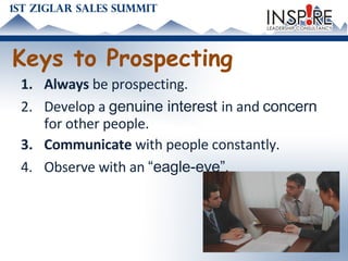 Keys to Prospecting Always  be prospecting.  Develop a  genuine interest  in and  concern  for other people. Communicate  with people constantly. Observe with an  “eagle-eye” . 