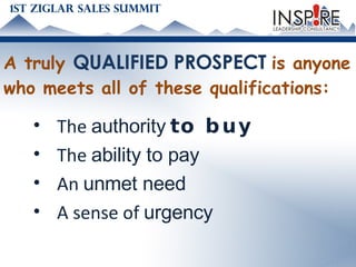 A truly  QUALIFIED PROSPECT  is anyone who meets all of these qualifications: The  authority   to buy The  ability to pay An  unmet need A sense of  urgency 