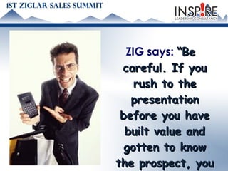 ZIG says:  “Be careful. If you rush to the presentation before you have built value and gotten to know the prospect, you will come across as a  pushy salesman .”   