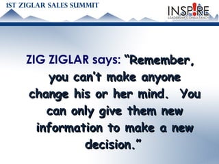 ZIG ZIGLAR says:  “Remember, you can’t make anyone change his or her mind.  You can only give them new information to make a new decision.”   