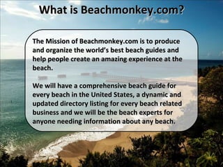 The Mission of Beachmonkey.com is to produce and organize the world’s best beach guides and help people create an amazing experience at the beach. We will have a comprehensive beach guide for every beach in the United States, a dynamic and updated directory listing for every beach related business and we will be the beach experts for anyone needing information about any beach. What is Beachmonkey.com? 