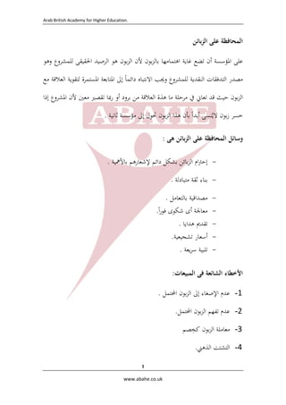 Arab British Academy for Higher Education. 
 
www.abahe.co.uk 
1
‫اﻟﻤﺤﺎﻓﻈﺔ‬‫ﻋﻠﻰ‬‫ﺑﺎﺋﻦ‬‫ﺰ‬‫اﻟ‬
‫ﻋﻠﻰ‬‫اﳌﺆﺳﺴﺔ‬‫أ‬‫ن‬‫ﺗﻀﻊ‬‫ﻏﺎﻳﺔ‬‫اﻫﺘﻤﺎﻣﻬﺎ‬‫ﺑﻮن‬‫ﺰ‬‫ﺑﺎﻟ‬‫ﻷن‬‫ﺑﻮن‬‫ﺰ‬‫اﻟ‬‫ﻫﻮ‬‫اﻟﺮﺻﻴﺪ‬‫اﳊﻘﻴﻘﻰ‬‫ﻟﻠﻤﺸﺮوع‬‫وﻫﻮ‬
‫ﻣﺼﺪر‬‫ا‬‫ﻟﺘﺪﻓﻘﺎت‬‫اﻟﻨﻘﺪﻳﺔ‬‫ﻟﻠﻤﺸﺮوع‬‫وﳚﺐ‬‫اﻻ‬‫ﻧﺘﺒﺎﻩ‬‫داﺋﻤﺎ‬ً‫إﱃ‬‫اﳌﺘﺎﺑﻌﺔ‬‫اﳌﺴﺘﻤﺮة‬‫ﻟﺘﻘﻮﻳﺔ‬‫اﻟﻌﻼﻗﺔ‬‫ﻣﻊ‬
‫ﺑﻮن‬‫ﺰ‬‫اﻟ‬‫ﺣﻴﺚ‬‫ﻗﺪ‬‫ﺗﻌﺎﱐ‬‫ﰲ‬‫ﻣﺮﺣﻠﺔ‬‫ﻣﺎ‬‫ﻫﺬة‬‫اﻟﻌﻼﻗﺔ‬‫ﻣﻦ‬‫ﺑﺮود‬‫أو‬‫رﲟﺎ‬‫ﺗﻘﺼﲑ‬‫ﻣﻌﲔ‬‫ﻷن‬‫اﳌﺸﺮوع‬‫إذا‬
‫ﺧﺴﺮ‬‫ﺑﻮن‬‫ز‬‫ﻻﻳ‬ُ‫ﻨﺴﻰ‬‫أﺑﺪا‬ً‫ﺑﺄن‬‫ﻫﺬا‬‫ﺑﻮن‬‫ﺰ‬‫اﻟ‬‫ﲢﻮل‬‫إﱃ‬‫ﻣﺆﺳﺴﺔ‬‫ﺛﺎﻧﻴﺔ‬.
‫وﺳﺎﺋﻞ‬‫اﻟﻤﺤﺎﻓﻈﺔ‬‫ﻋﻠﻰ‬‫ﺑﺎﺋﻦ‬‫ﺰ‬‫اﻟ‬‫ﻫﻰ‬:
-‫ام‬‫ﱰ‬‫إﺣ‬‫ﺑﺎﺋﻦ‬‫ﺰ‬‫اﻟ‬‫ﺑﺸﻜﻞ‬‫داﺋﻢ‬‫ﻹﺷﻌﺎرﻫﻢ‬‫ﺑﺎﻷﳘﻴﺔ‬.
-‫ﺑﻨﺎء‬‫ﺛﻘﺔ‬‫ﻣﺘﺒﺎدﻟﺔ‬. 
-‫ﻣﺼﺪاﻗﻴﺔ‬‫ﺑﺎﻟﺘﻌﺎﻣﻞ‬. 
-‫ﻣﻌﺎﳉﺔ‬‫أى‬‫ﺷﻜﻮى‬‫ا‬‫ر‬‫ﻓﻮ‬ً. 
-‫ﺗﻘﺪﱘ‬‫ﻫﺪاﻳﺎ‬. 
-‫أﺳﻌﺎر‬‫ﺗﺸﺠﻴﻌﻴﺔ‬. 
-‫ﺗﻠﺒﻴﺔ‬‫ﻳﻌﺔ‬‫ﺮ‬‫ﺳ‬. 
 
‫اﻷﺧﻄﺎء‬‫اﻟﺸﺎﺋﻌﺔ‬‫ﻓﻰ‬‫اﻟﻤﺒﻴﻌﺎت‬:
1-‫ﻋﺪم‬‫اﻹﺻﻐﺎء‬‫إﱃ‬‫ﺑﻮن‬‫ﺰ‬‫اﻟ‬‫اﶈﺘﻤﻞ‬.
2-‫ﻋﺪم‬‫ﺗﻔﻬﻢ‬‫ﺑﻮن‬‫ﺰ‬‫اﻟ‬‫اﶈﺘﻤﻞ‬. 
3-‫ﻣﻌﺎﻣﻠﺔ‬‫ﺑﻮن‬‫ﺰ‬‫اﻟ‬‫ﻛ‬‫ﺨ‬ِ‫ﺼﻢ‬ 
4-‫اﻟﺘﺸﺘﺖ‬‫اﻟ‬‫ﺬ‬‫ﻫﲏ‬. 
 