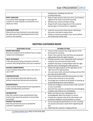 Sale UNLEASHED 2012
                                                      and gestures, modifying any that are
                                                      counterproductive.
BODY LANGUAGE                                         Keep an open posture-relax your arms, lean forward,
Use positive body language to encourage the           slightly tilt the head. And avoid slouching.
customer to move towards a commitment or to           Maintain eye contact and keep smiling.
adopt your ideas.                                     Respond with reassuring gestures if the customer
                                                      betrays signs of nervousness or negativity.

CLEAR REACTIONS                                       Listen for any concerns that may be underlying a
Show that you have listened to and understood         discussion and seek to resolve them.
the other person by responding directly to their      Follow up requests promptly; if you cannot deliver
concerns and requests.                                the full promise will be kept.



                                       MEETING CUSTOMER NEEDS
                QUESTIONS TO ASK                                     ACTIONS TO TAKE
BRAND AND IMAGE                                       Find out if the customer has a high opinion of the
Does your company and its products have a strong      brand and the company.
rating in the marketplace?                            Check if the customer feels that they are buying the
                                                      right product from the right company
SALES TECHNIQUE                                       Provide yourself or your salespeople with training in
Is the sales process being conducted so that the      customer care and communication skills.
customer likes doing business with your company?      Establish that buyer is being helped make the right
                                                      decision and is not being put under pressure.
KEEPING COMMITMENTS                                   Deliver the right products to the right place at the
Is your company doing what it says it will, when it   right time at the right quantity.
says it will?                                         Live up to your word, and avoid making promises that
                                                      you may not be able fulfill.
ADMINISTRATION                                        Ensure that invoices and other documents are clear
Is the sale being handled with efficiency and         and accurate and easy to use correctly.
without unnecessary bureaucratic procedures           Encourage your company to be flexible in drawing up
                                                      and interpreting terms and conditions.
REPONSIVENESS                                         Clarify any ambiguous communication with customer
Is the customer being answered and responded to       as soon as possible.
swiftly and effectively at all times?                 Deal with the customer complaints by acknowledging
                                                      mistakes and rectify errors immediately.
INFORMATION                                           Make sure that you your salespeople are
Does the customer know everything that they           knowledgeable about the product or service.
need to know about the product or service they        Provide the customer with all the information and
are buying?                                           assistance needed to use the product or service.
PRODUCT OR SERVICE                                    Ensure that agreed specifications are met, including
Does the purchase live up to or exceed the            any special concessions made when negotiating the
customer’s expectations?                              sale.
                                                      Check that the customer is happy with the

        3    www.carehrm.com. Mob:+91 96 56 96 1693
 