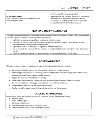 Sale UNLEASHED 2012
                                                               performance of the service or product.
AFTER-SALES SERVICE                                            Make sure that the customer enquiries or complaints
Is the customer relationship being looked after                are always dealt with promptly and courteously.
successfully post-sale?                                        Be proactive in contacting the customer to monitor
                                                               how satisfied they feel with their purchase



                                    PLANNING YOUR PRESENTATION
Although each sales presentation needs to be tailored to both customer and product, there is a basic sequence that
will ensure that the audience’s initial interest results in action:
         Explain the unique advantage of your particular product or service;
         Emphasize all the successes that the product has achieved, and back up your claims with up-to-date
         statistics and endorsements from other customer’s;
         Explain that it would be dangerous to lag behind in the marketplace;
         Aim to persuade the audience that the purchase of your product or service will improve their status in the
         market;
         Finally, encourage the audience to act immediately to guarantee fulfillment of their order.



                                              ACHIEVING IMPACT
Effective messages are easy to recall, convincing and distinctive and are stimulus to action:

        Be emphatic about the benefit you offer, and start with an arresting statement;
        Follow the golden sales rule of addressing solutions not problems, and introduce your product or service
        (visually and aurally) at the earliest possible moment;
        Repeat the company or brand name frequently.
        Never knock the competition: explain that your excellent offer improves on their good solution;
        Do not overemphasize technology, which can lose a non-technical audience;
        Sincerely mean what you say, and only what you mean;
        Finally, end with a repeat image of the product or service and the company.


                                        CHECKING PERFORMANCE
For maximum profits and competitive strength, constantly monitor these success factors:
       Realized prices;
       Gross profit margins;
       Company market share;
       Selling costs as a proportion of company income;
       The number of successful sales made by your team.




        4    www.carehrm.com. Mob:+91 96 56 96 1693
 