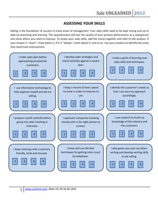 Sale UNLEASHED 2012

                                              ASSESSING YOUR SKILLS
Selling is the foundation of success in many areas of management. Your sales skills need to be kept strong and up to
date by practicing and learning. This questionnaire will test the quality of your present performance as a salesperson
and show where you need to improve. To assess your sales skills, add the scores together and refer to the analysis. If
your answer is “never”, mark option 1; if it is “always”, mark option 4, and so on. Use your answers to identify the areas
that need most improvement.


        I make sales plan before              I develop sales strategies and             I make a point of learning new
        approaching prospective              check activities against a master             sales skills and techniques.
              customers                                     plan.
                                                                                         1       2        3       4
    1        2       3      4                 1        2       3       4




   I use information technology to            I keep a record of how I spend           I identify the customer’s needs so
   help organize myself and aid my            my time in order to improve its              that I can vary my approach
               selling.                                    use.                                     accordingly.

    1        2       3       4                1        2       3       4                 1       2        3       4



  I prepare myself carefully before           I approach companies knowing                 I use research to build my
     going into sales meeting or             exactly who is the right person to          knowledge of the industry and
              interview.                                 contact.                                the customers.

   1         2      3       4                 1        2       3       4                 1        2       3       4




  I keep meetings with customers                I know and use the best                 I take great care over my letter-
     friendly, brisk and focused.           techniques for getting sales result         writing and develop writing skills
                                                     by telephone.                                to aid selling.
   1         2      3       4
                                              1       2        3       4                 1       2        3       4




         5   www.carehrm.com. Mob:+91 96 56 96 1693
 