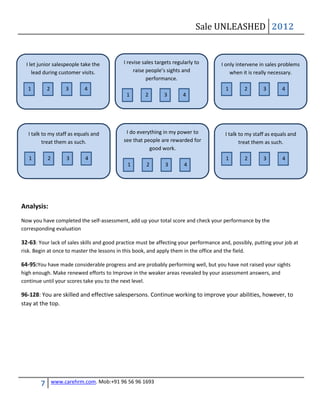 Sale UNLEASHED 2012


  I let junior salespeople take the          I revise sales targets regularly to        I only intervene in sales problems
     lead during customer visits.                 raise people’s sights and                 when it is really necessary.
                                                        performance.
   1        2        3      4                                                             1           2    3       4
                                              1        2       3        4




   I talk to my staff as equals and           I do everything in my power to              I talk to my staff as equals and
          treat them as such.                see that people are rewarded for                    treat them as such.
                                                        good work.
   1        2        3      4                                                             1           2    3       4
                                               1       2        3        4




Analysis:
Now you have completed the self-assessment, add up your total score and check your performance by the
corresponding evaluation

32-63: Your lack of sales skills and good practice must be affecting your performance and, possibly, putting your job at
risk. Begin at once to master the lessons in this book, and apply them in the office and the field.

64-95:You have made considerable progress and are probably performing well, but you have not raised your sights
high enough. Make renewed efforts to Improve in the weaker areas revealed by your assessment answers, and
continue until your scores take you to the next level.

96-128: You are skilled and effective salespersons. Continue working to improve your abilities, however, to
stay at the top.




        7       www.carehrm.com. Mob:+91 96 56 96 1693
 
