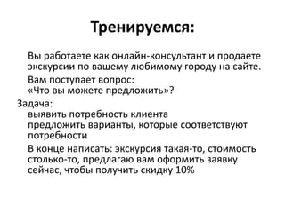 Тренируемся:
  Вы работаете как онлайн-консультант и продаете
  экскурсии по вашему любимому городу на сайте.
  Вам поступает вопрос:
  «Что вы можете предложить»?
Задача:
  выявить потребность клиента
  предложить варианты, которые соответствуют
  потребности
  В конце написать: экскурсия такая-то, стоимость
  столько-то, предлагаю вам оформить заявку
  сейчас, чтобы получить скидку 10%
 