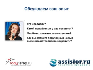 Обсуждаем ваш опыт


 Кто «продал»?
 Какой новый опыт у вас появился?
 Что было сложнее всего сделать?
 Как вы сможете полученный навык
 выяснять потребность закрепить?
 