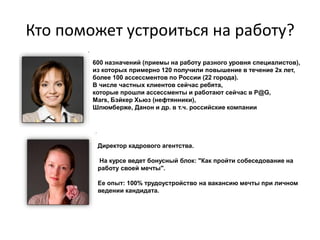 Кто поможет устроиться на работу?
        600 назначений (приемы на работу разного уровня специалистов),
        из которых примерно 120 получили повышение в течение 2х лет,
        более 100 ассессментов по России (22 города).
        В числе частных клиентов сейчас ребята,
        которые прошли ассессменты и работают сейчас в P@G,
        Mars, Бэйкер Хьюз (нефтянники),
        Шлюмберже, Данон и др. в т.ч. российские компании




         Директор кадрового агентства.

         На курсе ведет бонусный блок: "Как пройти собеседование на
         работу своей мечты".

         Ее опыт: 100% трудоустройство на вакансию мечты при личном
         ведении кандидата.
 