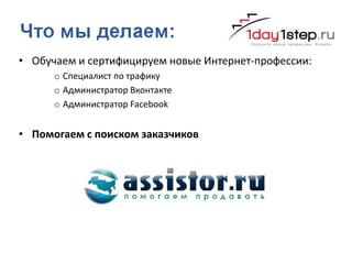 • Обучаем и сертифицируем новые Интернет-профессии:
      o Специалист по трафику
      o Администратор Вконтакте
      o Администратор Facebook


• Помогаем с поиском заказчиков
 