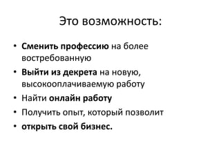 Это возможность:
• Сменить профессию на более
  востребованную
• Выйти из декрета на новую,
  высокооплачиваемую работу
• Найти онлайн работу
• Получить опыт, который позволит
• открыть свой бизнес.
 