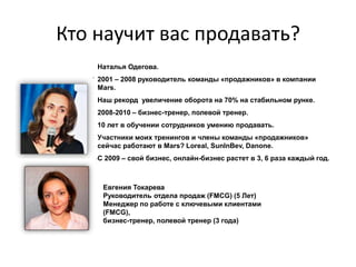 Кто научит вас продавать?
    Наталья Одегова.
    2001 – 2008 руководитель команды «продажников» в компании
    Mars.
    Наш рекорд увеличение оборота на 70% на стабильном рунке.
    2008-2010 – бизнес-тренер, полевой тренер.
    10 лет в обучении сотрудников умению продавать.
    Участники моих тренингов и члены команды «продажников»
    сейчас работают в Mars? Loreal, SunInBev, Danone.
    С 2009 – свой бизнес, онлайн-бизнес растет в 3, 6 раза каждый год.



     Евгения Токарева
     Руководитель отдела продаж (FMCG) (5 Лет)
     Менеджер по работе с ключевыми клиентами
     (FMCG),
     бизнес-тренер, полевой тренер (3 года)
 