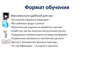 Формат обучения
Максимально удобный для вас:
•10 занятий в формате вебинаров
•Все вебинары будут в записи.
•Практические задания на отработку навыков
•Скайп-чат, где вы получить консультацию коллег,
•Поддержка в комментариях на закрытом форуме.
•Справочные материалы в постоянном доступе.
•Доступ к материалам тренинга навсегда,
•На сертификацию - + 2 недели к тренингу
 