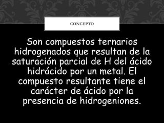 Son compuestos ternarios
hidrogenados que resultan de la
saturación parcial de H del ácido
hidrácido por un metal. El
compuesto resultante tiene el
carácter de ácido por la
presencia de hidrogeniones.
CONCEPTO
 