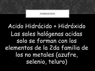 Acido Hidrácido + Hidróxido
Las sales halógenas acidas
solo se forman con los
elementos de la 2da familia de
los no metales (azufre,
selenio, teluro)
FORMACION
 