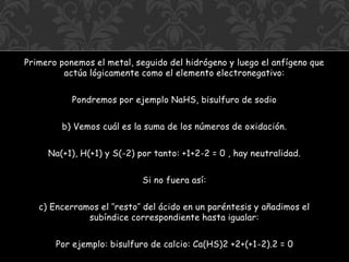 Primero ponemos el metal, seguido del hidrógeno y luego el anfígeno que
actúa lógicamente como el elemento electronegativo:
Pondremos por ejemplo NaHS, bisulfuro de sodio
b) Vemos cuál es la suma de los números de oxidación.
Na(+1), H(+1) y S(-2) por tanto: +1+2-2 = 0 , hay neutralidad.
Si no fuera así:
c) Encerramos el ″resto″ del ácido en un paréntesis y añadimos el
subíndice correspondiente hasta igualar:
Por ejemplo: bisulfuro de calcio: Ca(HS)2 +2+(+1-2).2 = 0
 