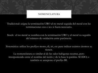 Tradicional: asigna la terminación URO al no metal seguida del metal con las
terminaciones oso e ico si fuera necesario.
Stock: el no metal se nombra con la terminación URO y el metal va seguido
del número de oxidación entre paréntesis.
Sistemática: utiliza los prefijos mono, di, tri, etc para indicar cuántos átomos se
tienen.
La nomenclatura es similar al de las sales halógenas neutras, pero
interponiendo entre el nombre del ácido y de la base la palabra ACIDO, o
también se antepone el prefijo BI.
NOMENCLATURA
 