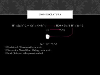 H
H^1(2)Te^-2 + Na^1 (OH)^-1 H20 + Na^1 H^1 Te^-2
H OH
H
NOMENCLATURA
Na^1 H^1 Te^-2
N.Tradicional: Telururo acido de sodio
N.Sistematica: MonoTeluro Hidrogeno de sodio
N.Stock: Telururo hidrogeno de sodio I
 