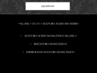 EJEMPLOS
• Na (HS) + H 2 O = SULFURO ACIDO DE SODIO
• SULFURO ACIDO MANGÁNICO Mn (HS) 3
• BISULFURO MANGÁNICO
• HIDROGENO SULFURO MANGÁNICO
 