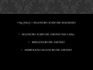• Mg (HSe)2 = SELENURO ACIDO DE MAGNESIO
• SELENURO ACIDO DE AMONIO NH 4 (HSe)
• BISELENURO DE AMONIO
• HIDROGENO SELENURO DE AMONIO
 