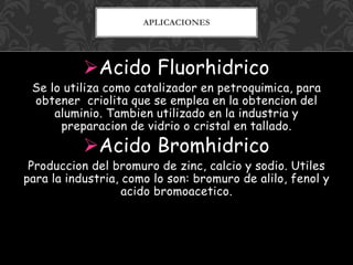 Acido Fluorhidrico
Se lo utiliza como catalizador en petroquimica, para
obtener criolita que se emplea en la obtencion del
aluminio. Tambien utilizado en la industria y
preparacion de vidrio o cristal en tallado.
Acido Bromhidrico
Produccion del bromuro de zinc, calcio y sodio. Utiles
para la industria, como lo son: bromuro de alilo, fenol y
acido bromoacetico.
APLICACIONES
 