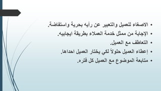 •‫عن‬ ‫والتعبير‬ ‫للعميل‬ ‫االصغاء‬‫واستفاضة‬ ‫بحرية‬ ‫رأيه‬.
•‫اإلجابة‬‫بطريقة‬ ‫العمالء‬ ‫خدمة‬ ‫ممثل‬ ‫من‬‫ايجابيه‬.
•‫مع‬ ‫التعاطف‬‫العميل‬.
•‫العميل‬ ‫يختار‬ ‫لكي‬ ً‫ال‬‫حلو‬ ‫العميل‬ ‫إعطاء‬‫احداها‬.
•‫كل‬ ‫العميل‬ ‫مع‬ ‫الموضوع‬ ‫متابعة‬‫فتره‬.
 