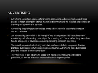 ADVERTISING
• Advertising consists of a series of marketing, promotions and public relations activities
geared to reach a company’s target market and communicate the features and benefits of
the company’s products or services.
• Advertising and promotional strategies aim to attract potential customers and retain
current customers
• An advertising executive is in charge of the management and coordination of
marketing and advertising campaigns for a variety of clients. Advertising executives
handle all aspects of advertising including marketing, research, and sales.
• The overall purpose of advertising executive positions is to help companies develop
profitable business opportunities and increase revenue. Advertising helps businesses
grow and increase their customer base
• They negotiate to sell advertising space with newspaper, magazine and website
publishers, as well as television and radio broadcasting companies.
 