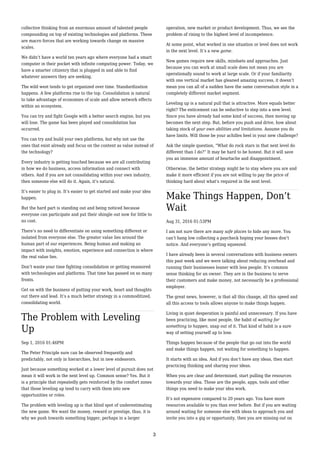 collective thinking from an enormous amount of talented people
compounding on top of existing technologies and platforms. These
are macro forces that are working towards change on massive
scales.
We didn’t have a world ten years ago where everyone had a smart
computer in their pocket with infinite computing power. Today, we
have a smarter citizenry that is plugged in and able to find
whatever answers they are seeking.
The wild west tends to get organized over time. Standardization
happens. A few platforms rise to the top. Consolidation is natural
to take advantage of economies of scale and allow network effects
within an ecosystem.
You can try and fight Google with a better search engine, but you
will lose. The game has been played and consolidation has
occurred.
You can try and build your own platforms, but why not use the
ones that exist already and focus on the content as value instead of
the technology?
Every industry is getting touched because we are all contributing
in how we do business, access information and connect with
others. And if you are not consolidating within your own industry,
then someone else will do it. Again, it’s natural.
It’s easier to plug in. It’s easier to get started and make your idea
happen.
But the hard part is standing out and being noticed because
everyone can participate and put their shingle out now for little to
no cost.
There’s no need to differentiate on using something different or
isolated from everyone else. The greater value lies around the
human part of our experiences. Being human and making an
impact with insights, emotion, experience and connection is where
the real value lies.
Don’t waste your time fighting consolidation or getting enamored
with technologies and platforms. That time has passed on so many
fronts.
Get on with the business of putting your work, heart and thoughts
out there and lead. It’s a much better strategy in a commoditized,
consolidating world.
The Problem with Leveling
Up
Sep 1, 2016 01:46PM
The Peter Principle sure can be observed frequently and
predictably, not only in hierarchies, but in new endeavors.
Just because something worked at a lower level of pursuit does not
mean it will work in the next level up. Common sense? Yes. But it
is a principle that repeatedly gets reinforced by the comfort zones
that those leveling up tend to carry with them into new
opportunities or roles.
The problem with leveling up is that blind spot of underestimating
the new game. We want the money, reward or prestige, thus, it is
why we push towards something bigger, perhaps in a larger
operation, new market or product development. Thus, we see the
problem of rising to the highest level of incompetence.
At some point, what worked in one situation or level does not work
in the next level. It’s a new game.
New games require new skills, mindsets and approaches. Just
because you can work at small scale does not mean you are
operationally sound to work at large scale. Or if your familiarity
with one vertical market has gleaned amazing success, it doesn’t
mean you can all of a sudden have the same conversation style in a
completely different market segment.
Leveling up is a natural pull that is attractive. More equals better
right? The enticement can be seductive to step into a new level.
Since you have already had some kind of success, then moving up
becomes the next step. But, before you push and drive, how about
taking stock of your own abilities and limitations. Assume you do
have limits. Will those be your achilles heel in your new challenge?
Ask the simple question, “What do rock stars in that next level do
different than I do?” It may be hard to be honest. But it will save
you an immense amount of heartache and disappointment.
Otherwise, the better strategy might be to stay where you are and
make it more efficient if you are not willing to pay the price of
thinking hard about what’s required in the next level.
Make Things Happen, Don’t
Wait
Aug 31, 2016 01:53PM
I am not sure there are many safe places to hide any more. You
can’t hang low collecting a paycheck hoping your bosses don’t
notice. And everyone’s getting squeezed.
I have already been in several conversations with business owners
this past week and we were talking about reducing overhead and
running their businesses leaner with less people. It’s common
sense thinking for an owner. They are in the business to serve
their customers and make money, not necessarily be a professional
employer.
The great news, however, is that all this change, all this speed and
all this access to tools allows anyone to make things happen.
Living in quiet desperation is painful and unnecessary. If you have
been practicing, like most people, the habit of waiting for
something to happen, snap out of it. That kind of habit is a sure
way of setting yourself up to lose.
Things happen because of the people that go out into the world
and make things happen, not waiting for something to happen.
It starts with an idea. And if you don’t have any ideas, then start
practicing thinking and sharing your ideas.
When you are clear and determined, start pulling the resources
towards your idea. Those are the people, apps, tools and other
things you need to make your idea work.
It’s not expensive compared to 20 years ago. You have more
resources available to you than ever before. But if you are waiting
around waiting for someone else with ideas to approach you and
invite you into a gig or opportunity, then you are missing out on
3
 