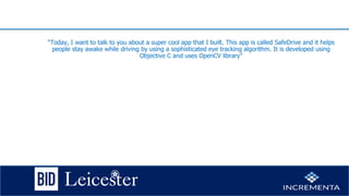 “Today, I want to talk to you about a super cool app that I built. This app is called SafeDrive and it helps
people stay awake while driving by using a sophisticated eye tracking algorithm. It is developed using
Objective C and uses OpenCV library”
 