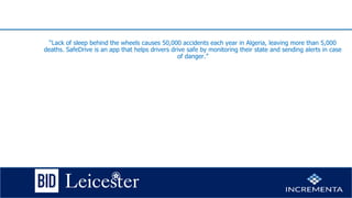 “Lack of sleep behind the wheels causes 50,000 accidents each year in Algeria, leaving more than 5,000
deaths. SafeDrive is an app that helps drivers drive safe by monitoring their state and sending alerts in case
of danger.”
 