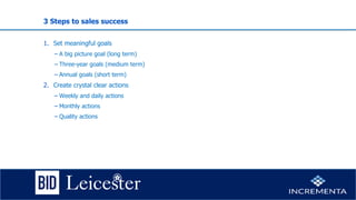 3 Steps to sales success
1. Set meaningful goals
− A big picture goal (long term)
− Three-year goals (medium term)
− Annual goals (short term)
2. Create crystal clear actions
− Weekly and daily actions
− Monthly actions
− Quality actions
 