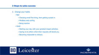 3 Steps to sales success
3. Change your habits
− Bad
−Checking email first thing, then getting sucked in.
−Mindless web surfing.
−Being reactive
− Good
−Starting your day with your greatest impact activities.
−Saying no to others when their requests will derail you.
−Becoming impossible to distract.
 