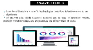 Salesforce Einstein is a set of AI technologies that allow Salesforce users to use
. algorithms
To analyze data inside Salesforce. Einstein can be used to automate reports,
pinpoint workflow needs, and even analyze the effectiveness of teams
ANALYTIC CLOUD
 