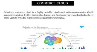 Salesforce commerce cloud is a highly scalable, cloud-based software-as-a-service (SaaS)
ecommerce solution. It offers best-in-class features and functionality developed and refined over
many years to provide a highly optimised ecommerce experience.
COMMERCE CLOUD
 