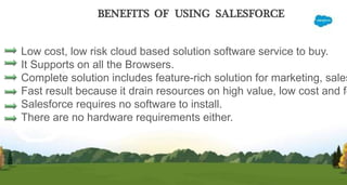 BENEFITS OF USING SALESFORCE
Low cost, low risk cloud based solution software service to buy.
It Supports on all the Browsers.
Complete solution includes feature-rich solution for marketing, sales
Fast result because it drain resources on high value, low cost and fo
Salesforce requires no software to install.
There are no hardware requirements either.
 