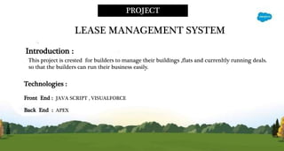 PROJECT
LEASE MANAGEMENT SYSTEM
Technologies :
Front End : JAVA SCRIPT , VISUALFORCE
Back End : APEX
Introduction :
This project is crested for builders to manage their buildings ,flats and currenltly running deals.
so that the builders can run their business easily.
 