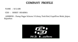 COMPANY PROFILE
NAME : S2 LABS
CEO : SHREY SHARMA
ADDRESS : Pratap Nagar Scheme 3 Colony, Tonk Rod, GopalPura Mode, Jaipur,
Rajasthan
 