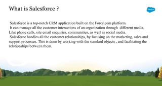 What is Salesforce ?
Salesforce is a top-notch CRM application built on the Force.com platform.
It can manage all the customer interactions of an organization through different media,
Like phone calls, site email enquiries, communities, as well as social media.
Salesforce handles all the customer relationships, by focusing on the marketing, sales and
support processes. This is done by working with the standard objects , and facilitating the
relationships between them.
 