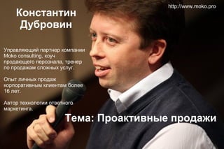 Константин
Дубровин

http://www.moko.pro

Управляющий партнер компании
Moko consulting, коуч
продающего персонала, тренер
по продажам сложных услуг.
Опыт личных продаж
корпоративным клиентам более
16 лет.
Автор технологии ответного
маркетинга.

Тема: Проактивные продажи

 