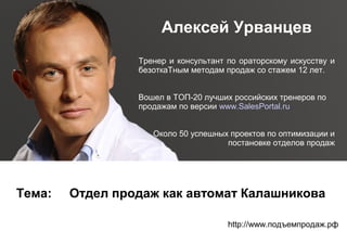 Алексей Урванцев
Тренер и консультант по ораторскому искусству и
безоткаТным методам продаж со стажем 12 лет.
Вошел в ТОП-20 лучших российских тренеров по
продажам по версии www.SalesPortal.ru
Около 50 успешных проектов по оптимизации и
постановке отделов продаж

Тема:

Отдел продаж как автомат Калашникова
http://www.подъемпродаж.рф

 