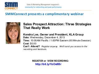 SMMConnect presents a complimentary webinar
Sales Prospect Attraction: Three Strategies
That Really Work
Kendra Lee, Owner and President, KLA Group
Date: Wednesday, December 4, 2013 
Time: 10:00AM Pacific / 1:00PM Eastern (60 Minute Session)
Cost: $0.00 
Can't Attend?  Register anyway. We'll send you access to the
recording and handouts.

REGISTER or VIEW RECORDING:
http://bit.ly/1bOe8Br

 