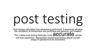 post testing
Post testing calculates how advertising performed. It examines whether
the conditions of introduction and purchase are genuine, not imitated.
This makes post testing basically more accurate, simple
and less expensive. Recognition-based post testing allows a wider
range of questions to be answered.
 