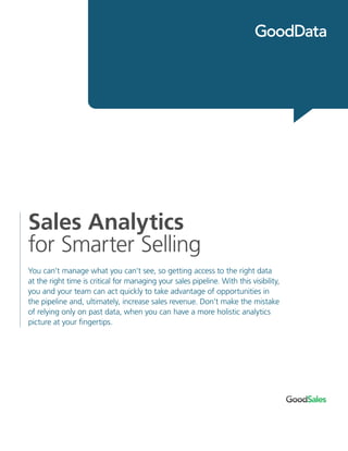 Sales Analytics
for Smarter Selling
You can’t manage what you can’t see, so getting access to the right data
at the right time is critical for managing your sales pipeline. With this visibility,
you and your team can act quickly to take advantage of opportunities in
the pipeline and, ultimately, increase sales revenue. Don’t make the mistake
of relying only on past data, when you can have a more holistic analytics
picture at your fingertips.
 
