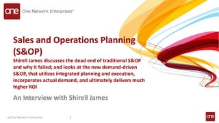 Sales and Operations Planning
(S&OP)
Shirell James discusses the dead end of traditional S&OP
and why it failed; and looks at the new demand-driven
S&OP, that utilizes integrated planning and execution,
incorporates actual demand, and ultimately delivers much
higher ROI
An Interview with Shirell James
(c) One Network Enterprises 1
 
