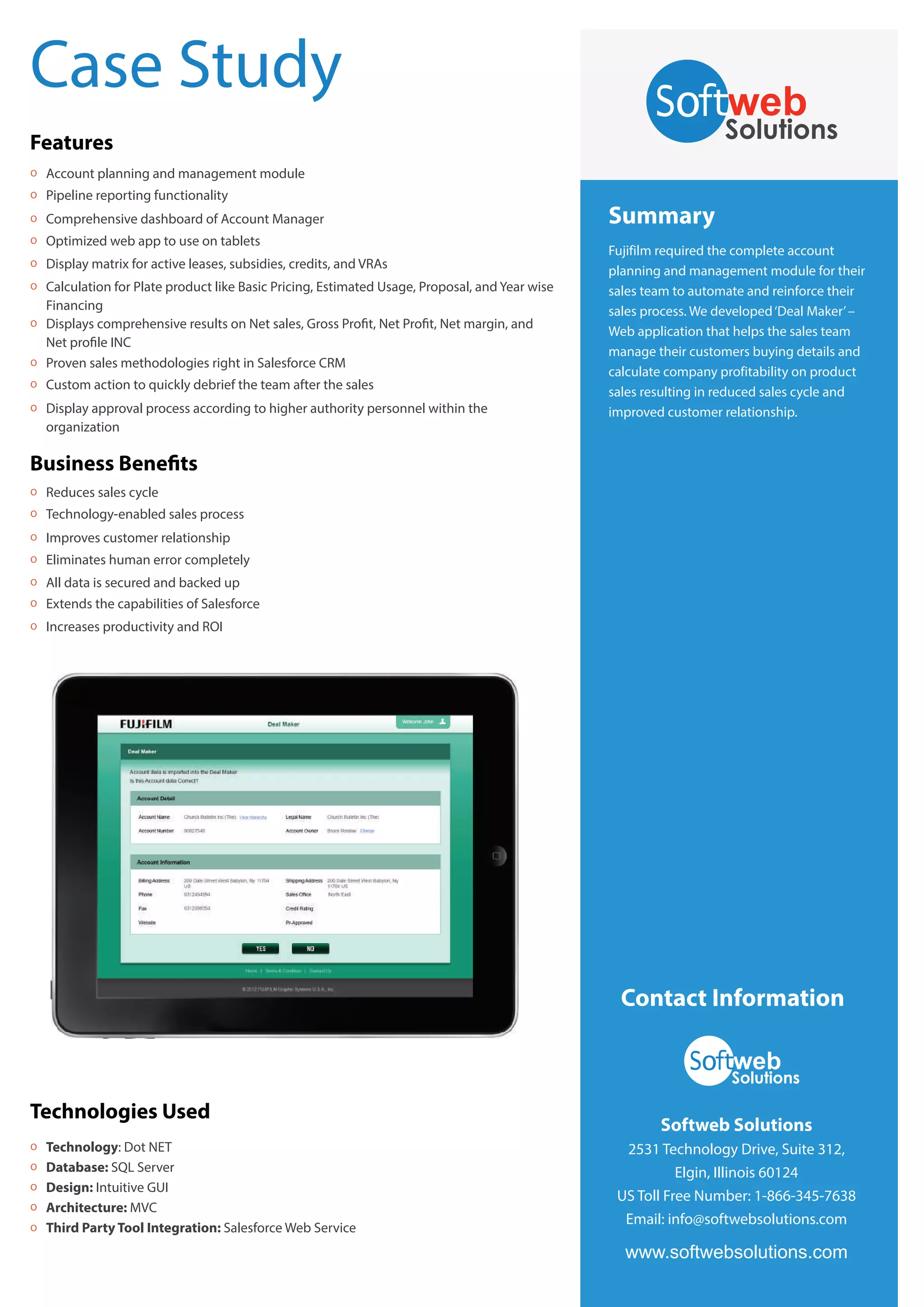 Case Study
Features
O

Account planning and management module

O

Pipeline reporting functionality

O

Comprehensive dashboard of Account Manager

O

Optimized web app to use on tablets

O

Display matrix for active leases, subsidies, credits, and VRAs

O

O

Calculation for Plate product like Basic Pricing, Estimated Usage, Proposal, and Year wise
Financing
Displays comprehensive results on Net sales, Gross Profit, Net Profit, Net margin, and
Net profile INC
Proven sales methodologies right in Salesforce CRM

O

Custom action to quickly debrief the team after the sales

O

Display approval process according to higher authority personnel within the
organization

O

Summary
Fujifilm required the complete account
planning and management module for their
sales team to automate and reinforce their
sales process. We developed ‘Deal Maker’ –
Web application that helps the sales team
manage their customers buying details and
calculate company profitability on product
sales resulting in reduced sales cycle and
improved customer relationship.

Business Benefits
O

Reduces sales cycle

O

Technology-enabled sales process

O

Improves customer relationship

O

Eliminates human error completely

O

All data is secured and backed up

O

Extends the capabilities of Salesforce

O

Increases productivity and ROI

Contact Information

Technologies Used
O
O
O
O
O

Technology: Dot NET
Database: SQL Server
Design: Intuitive GUI
Architecture: MVC
Third Party Tool Integration: Salesforce Web Service

Softweb Solutions
2531 Technology Drive, Suite 312,
Elgin, Illinois 60124
US Toll Free Number: 1-866-345-7638
Email: info@softwebsolutions.com

www.softwebsolutions.com

 