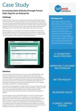 Case Study
Increasing Sales Velocity through Proven
Sales App for an Enterprise
Challenge
Fujifilm wanted their sales team to meet their growth targets aggressively and improve
their sales achievement. It was quite difficult for account managers to handle updated
summary of customer buying details, agreements and approval sheets at one go. To meet
constantly changing business needs and evolving workloads Fujifilm wanted a web based
application for their internal use in order to gear up their sales team with the tools and
knowledge they need to sell effectively and get valuable, deal-specific instruction.
While embarking on a new paradigm which involved the adoption of a formal sales
process, Fujifilm wanted to makes sure that all the security measures are taken care of.
And therefore, they wanted us to integrate an approval process to set a proper hierarchy
and allow managers to make changes in a deal and then approve it.

Background
Fujifilm Graphic Systems is the nation’s
largest distributor of equipment, consumables, and technical services for the graphic
communications industry. Fujifilm provides
its customers with products and technologies that are best and latest, and it is
completely committed to its clients with a
broad range of commercial printers, color
separators, service bureaus, and graphic
design/art studios to newspaper, publishers,
and advertising firms. Fujifilm has earned the
trust of customers worldwide by taking the
lead in providing reliable and convenient
products that raise productivity and quality.

A CONSISTENT
SALES PROCESS

IMPROVED CUSTOMER
RELATIONSHIP
Solutions
Understanding their wide requirements, we came up with unified Deal Maker – Web
based account planning and management application that makes sales process
technology-enabled and easy for their sales team. We provided a methodology and
structure for directing successful sales deals that brings their costly products within the
reach of their customers. The comprehensive web application helps salespersons in
generating and managing rate cards, inventory, proposals/orders, revenue reporting,
stewardship, and traffic all in an integrated database.

BETTER INSIGHT

We optimized the web application to enable sales team to work on a tablet and manage
their customers buying details and calculate company profitability on product sales. The
account manager can launch Deal Maker app by answering questions in SFDC
opportunity. All the information about customers is fetched from SFDC (Salesforce)
database.

INCREASED SALES

Account managers now can easily update and save a summary of customer buying
details in VRA Financial Model sheets. The application converts the Agreement or
approval sheet in PDF to distribute internally for approval. Additionally, there is a Web
Admin to manage users (Account manager) and a list of customers assigned to a
particular account manager. Account Manager can send all the agreements forms i.e.
Consumable Purchase & Pricing Agreement, Equipment Loan Agreement, and Loaner
Equipment Transfer Form. The application provides sales team with insight into the true
feasibility of each deal, complete with correct and automated forecasts.

A SINGLE, UNIFIED
SYSTEM

 