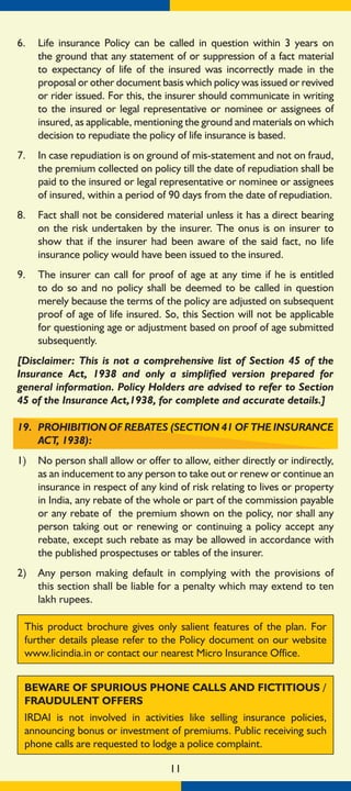 11
6.	 Life insurance Policy can be called in question within 3 years on
the ground that any statement of or suppression of a fact material
to expectancy of life of the insured was incorrectly made in the
proposal or other document basis which policy was issued or revived
or rider issued. For this, the insurer should communicate in writing
to the insured or legal representative or nominee or assignees of
insured, as applicable, mentioning the ground and materials on which
decision to repudiate the policy of life insurance is based.
7.	 In case repudiation is on ground of mis-statement and not on fraud,
the premium collected on policy till the date of repudiation shall be
paid to the insured or legal representative or nominee or assignees
of insured, within a period of 90 days from the date of repudiation.
8.	 Fact shall not be considered material unless it has a direct bearing
on the risk undertaken by the insurer. The onus is on insurer to
show that if the insurer had been aware of the said fact, no life
insurance policy would have been issued to the insured.
9.	 The insurer can call for proof of age at any time if he is entitled
to do so and no policy shall be deemed to be called in question
merely because the terms of the policy are adjusted on subsequent
proof of age of life insured. So, this Section will not be applicable
for questioning age or adjustment based on proof of age submitted
subsequently.
[Disclaimer: This is not a comprehensive list of Section 45 of the
Insurance Act, 1938 and only a simplified version prepared for
general information. Policy Holders are advised to refer to Section
45 of the Insurance Act,1938, for complete and accurate details.]
19. 	PROHIBITION OF REBATES (SECTION 41 OF THE INSURANCE
ACT, 1938):
1)	 No person shall allow or offer to allow, either directly or indirectly,
as an inducement to any person to take out or renew or continue an
insurance in respect of any kind of risk relating to lives or property
in India, any rebate of the whole or part of the commission payable
or any rebate of the premium shown on the policy, nor shall any
person taking out or renewing or continuing a policy accept any
rebate, except such rebate as may be allowed in accordance with
the published prospectuses or tables of the insurer.
2)	 Any person making default in complying with the provisions of
this section shall be liable for a penalty which may extend to ten
lakh rupees.
This product brochure gives only salient features of the plan. For
further details please refer to the Policy document on our website
www.licindia.in or contact our nearest Micro Insurance Office.
BEWARE OF SPURIOUS PHONE CALLS AND FICTITIOUS /
FRAUDULENT OFFERS
IRDAI is not involved in activities like selling insurance policies,
announcing bonus or investment of premiums. Public receiving such
phone calls are requested to lodge a police complaint.
 