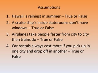 Assumptions Hawaii is rainiest in summer – True or False A cruise ship’s inside staterooms don’t have windows – True or False Airplanes take people faster from city to city than trains do – True or False Car rentals always cost more if you pick up in one city and drop off in another – True or False 